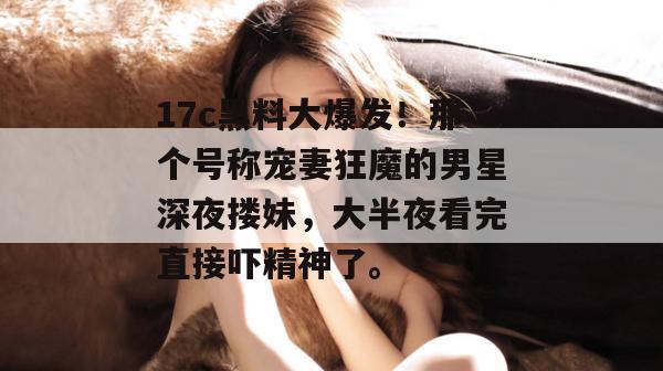 17c黑料大爆发！那个号称宠妻狂魔的男星深夜搂妹，大半夜看完直接吓精神了。