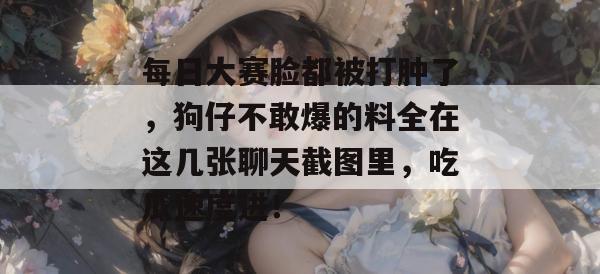 每日大赛脸都被打肿了，狗仔不敢爆的料全在这几张聊天截图里，吃瓜速度进！