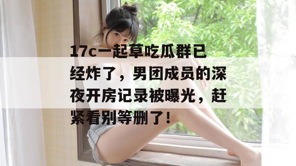 17c一起草吃瓜群已经炸了，男团成员的深夜开房记录被曝光，赶紧看别等删了！