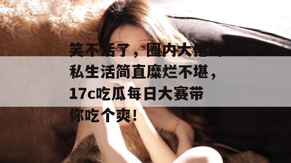 笑不活了，圈内大佬的私生活简直糜烂不堪，17c吃瓜每日大赛带你吃个爽！
