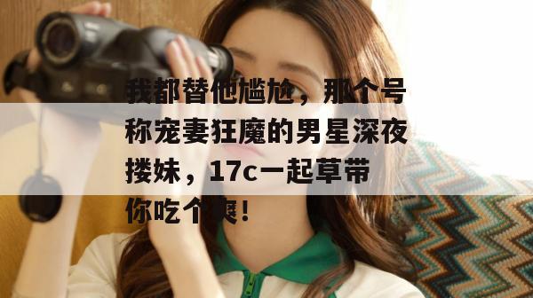 我都替他尴尬，那个号称宠妻狂魔的男星深夜搂妹，17c一起草带你吃个爽！