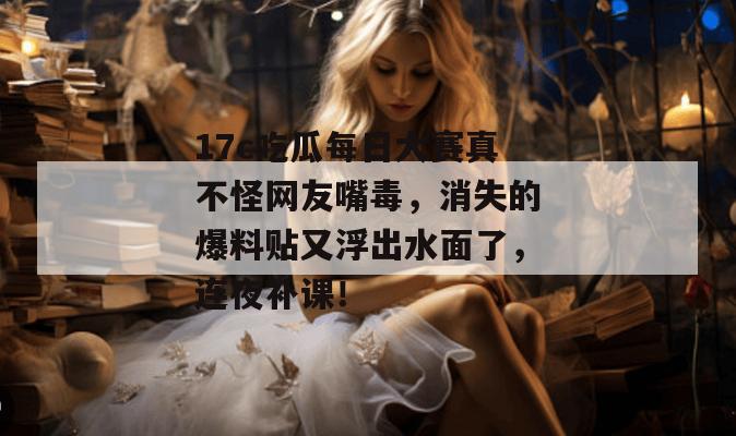 17c吃瓜每日大赛真不怪网友嘴毒，消失的爆料贴又浮出水面了，连夜补课！