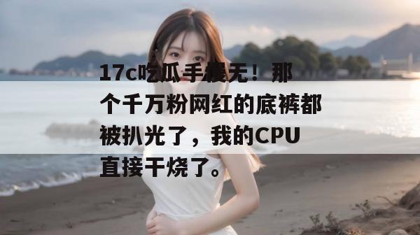 17c吃瓜手慢无！那个千万粉网红的底裤都被扒光了，我的CPU直接干烧了。
