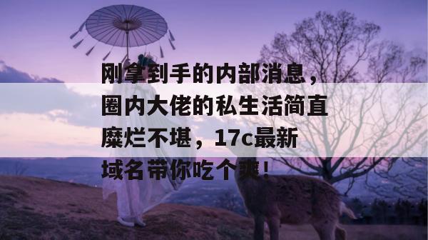刚拿到手的内部消息，圈内大佬的私生活简直糜烂不堪，17c最新域名带你吃个爽！